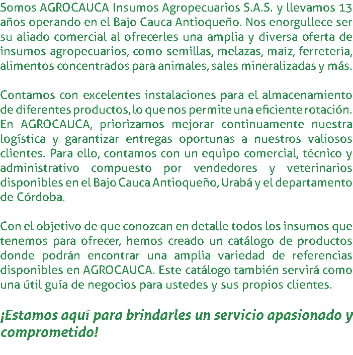 Somos AGROCAUCA Insumos Agropecuarios S.A.S. y llevamos 13 años operando en el Bajo Cauca Antioqueño. Nos enorgullece ser su aliado comercial al ofrecerles una amplia y diversa oferta de insumos agropecuarios, como semillas, melazas, maíz, ferretería, alimentos concentrados para animales, sales mineralizadas y más. Contamos con excelentes instalaciones para el almacenamiento de diferentes productos, lo que nos permite una eficiente rotación. En AGROCAUCA, priorizamos mejorar continuamente nuestra logística y garantizar entregas oportunas a nuestros valiosos clientes. Para ello, contamos con un equipo comercial, técnico y administrativo compuesto por vendedores y veterinarios disponibles en el Bajo Cauca Antioqueño, Urabá y el departamento de Córdoba. Con el objetivo de que conozcan en detalle todos los insumos que tenemos para ofrecer, hemos creado un catálogo de productos donde podrán encontrar una amplia variedad de referencias disponibles en AGROCAUCA. Este catálogo también servirá como una útil guía de negocios para ustedes y sus propios clientes. ¡Estamos aquí para brindarles un servicio apasionado y comprometido! 