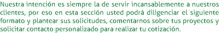 Nuestra intención es siempre la de servir incansablemente a nuestros clientes, por eso en esta sección usted podrá diligenciar el siguiente formato y plantear sus solicitudes, comentarnos sobre tus proyectos y solicitar contacto personalizado para realizar tu cotización.
